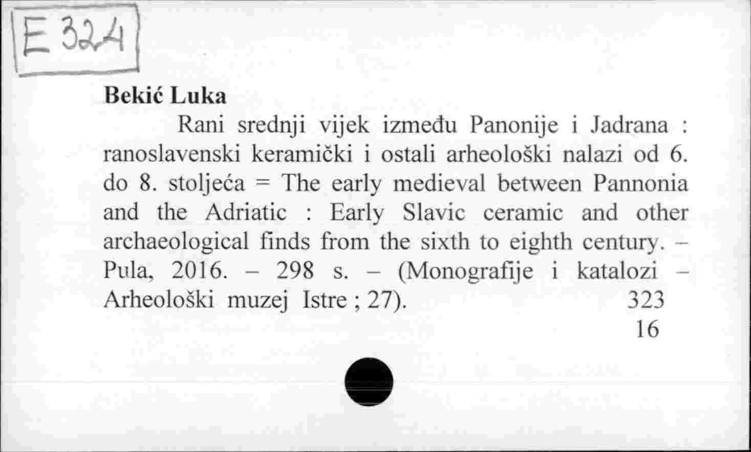 ﻿————
Bekic Luka
Rani srednji vijek izmedu Panonije і Jadrana : ranoslavenski keramicki і ostali arheoloski nalazi od 6. do 8. stoljeca = The early medieval between Pannonia and the Adriatic : Early Slavic ceramic and other archaeological finds from the sixth to eighth century. -Pula, 2016. - 298 s. - (Monografije і katalozi -Arheoloski muzej Istre ; 27).	323
16